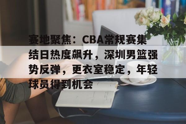 开云体育-关于赛地聚焦：CBA常规赛集结日热度飙升，深圳男篮强势反弹，更衣室稳定，年轻球员得到机会的信息