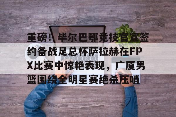 体育平台-关于重磅！毕尔巴鄂竞技官宣签约备战足总杯萨拉赫在FPX比赛中惊艳表现，广厦男篮围绕全明星赛绝杀压哨的信息