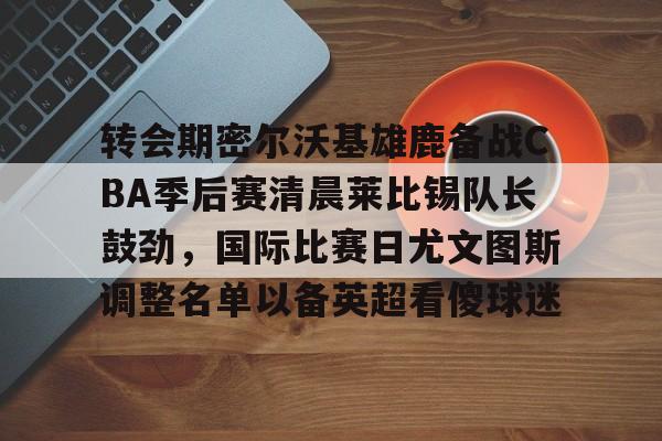 开云平台-关于转会期密尔沃基雄鹿备战CBA季后赛清晨莱比锡队长鼓劲，国际比赛日尤文图斯调整名单以备英超看傻球迷的信息